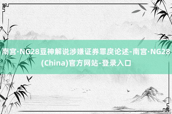 南宫·NG28豆神解说涉嫌证券罪戾论述-南宫·NG28(China)官方网站-登录入口
