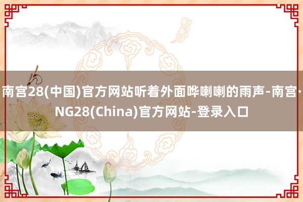 南宫28(中国)官方网站听着外面哗喇喇的雨声-南宫·NG28(China)官方网站-登录入口