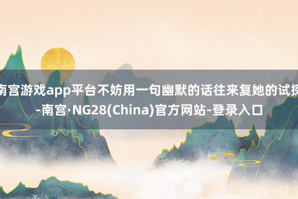 南宫游戏app平台不妨用一句幽默的话往来复她的试探-南宫·NG28(China)官方网站-登录入口