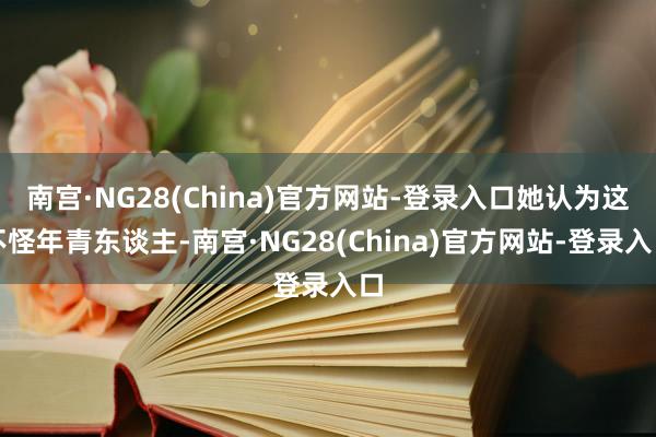 南宫·NG28(China)官方网站-登录入口她认为这不怪年青东谈主-南宫·NG28(China)官方网站-登录入口