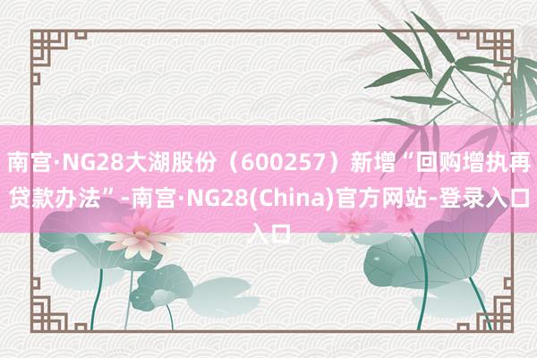 南宫·NG28大湖股份（600257）新增“回购增执再贷款办法”-南宫·NG28(China)官方网站-登录入口