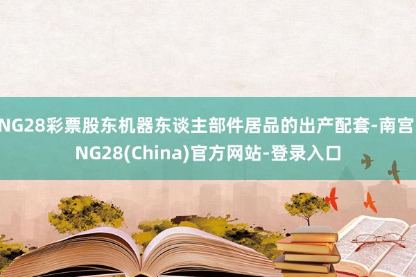 NG28彩票股东机器东谈主部件居品的出产配套-南宫·NG28(China)官方网站-登录入口