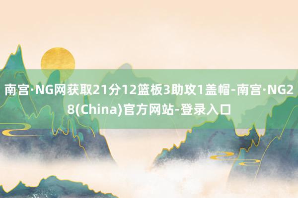 南宫·NG网获取21分12篮板3助攻1盖帽-南宫·NG28(China)官方网站-登录入口
