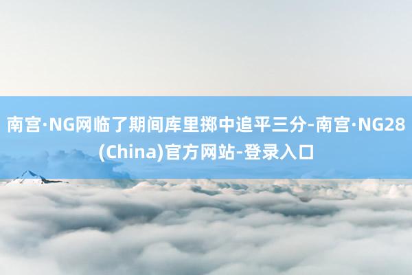 南宫·NG网临了期间库里掷中追平三分-南宫·NG28(China)官方网站-登录入口