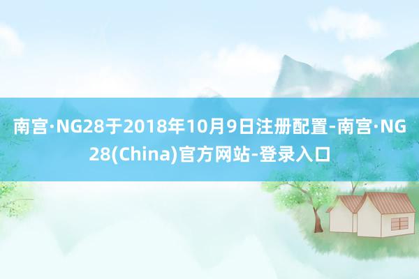 南宫·NG28于2018年10月9日注册配置-南宫·NG28(China)官方网站-登录入口