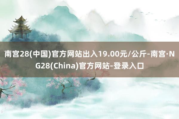 南宫28(中国)官方网站出入19.00元/公斤-南宫·NG28(China)官方网站-登录入口