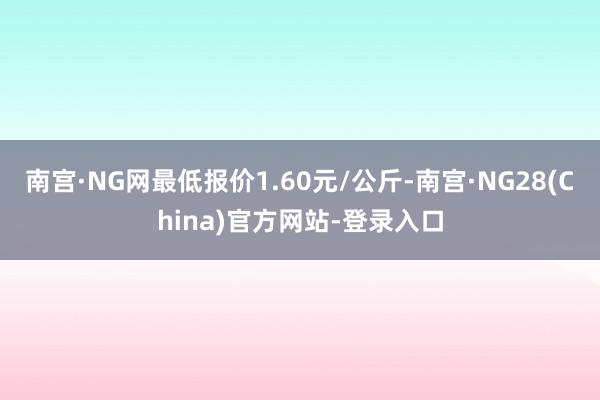 南宫·NG网最低报价1.60元/公斤-南宫·NG28(China)官方网站-登录入口