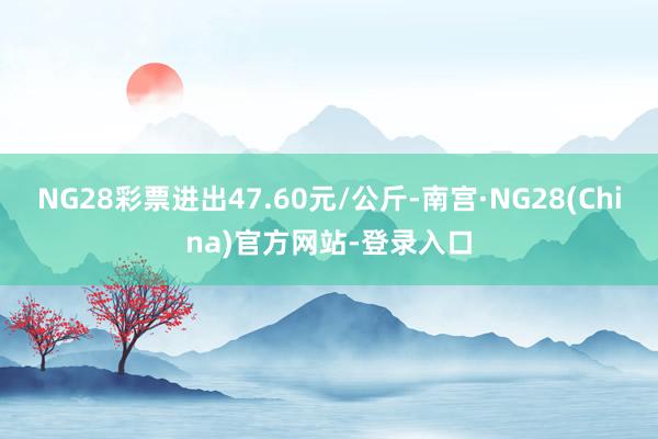 NG28彩票进出47.60元/公斤-南宫·NG28(China)官方网站-登录入口