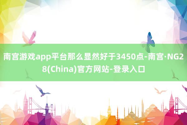 南宫游戏app平台那么显然好于3450点-南宫·NG28(China)官方网站-登录入口