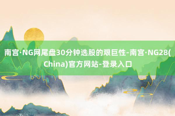 南宫·NG网尾盘30分钟选股的艰巨性-南宫·NG28(China)官方网站-登录入口