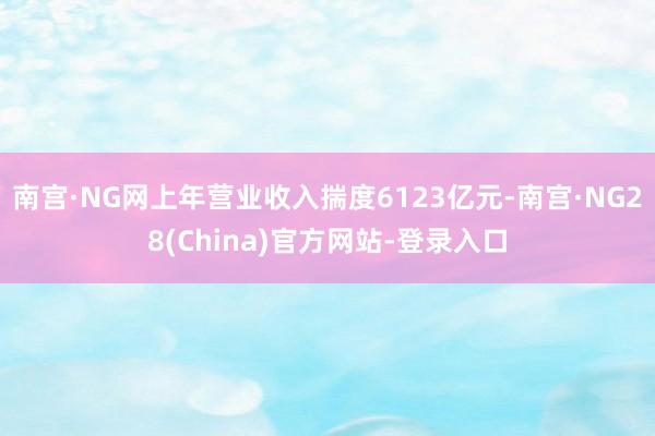 南宫·NG网上年营业收入揣度6123亿元-南宫·NG28(China)官方网站-登录入口