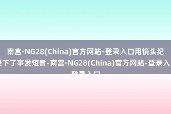南宫·NG28(China)官方网站-登录入口用镜头纪录下了事发短暂-南宫·NG28(China)官方网站-登录入口