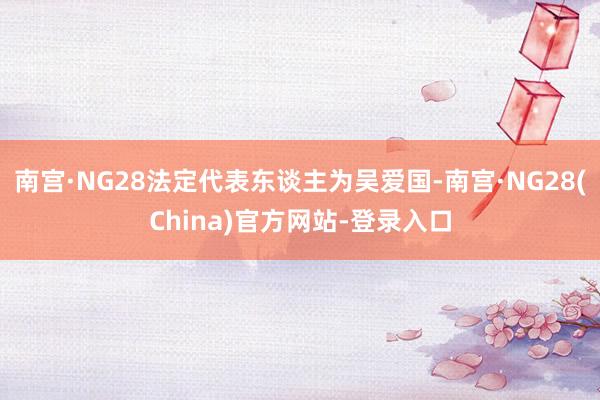 南宫·NG28法定代表东谈主为吴爱国-南宫·NG28(China)官方网站-登录入口