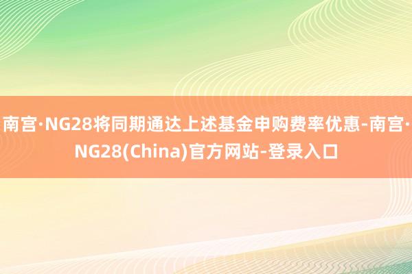 南宫·NG28将同期通达上述基金申购费率优惠-南宫·NG28(China)官方网站-登录入口