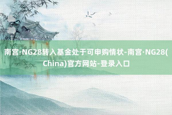 南宫·NG28转入基金处于可申购情状-南宫·NG28(China)官方网站-登录入口
