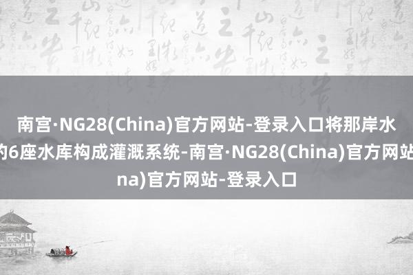 南宫·NG28(China)官方网站-登录入口将那岸水库与已建的6座水库构成灌溉系统-南宫·NG28(China)官方网站-登录入口