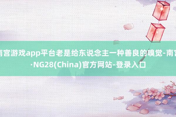 南宫游戏app平台老是给东说念主一种善良的嗅觉-南宫·NG28(China)官方网站-登录入口