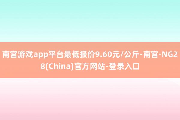 南宫游戏app平台最低报价9.60元/公斤-南宫·NG28(China)官方网站-登录入口