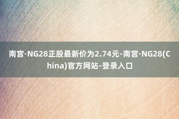 南宫·NG28正股最新价为2.74元-南宫·NG28(China)官方网站-登录入口