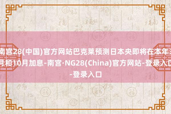 南宫28(中国)官方网站巴克莱预测日本央即将在本年3月和10月加息-南宫·NG28(China)官方网站-登录入口