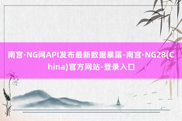 南宫·NG网　　API发布最新数据暴露-南宫·NG28(China)官方网站-登录入口