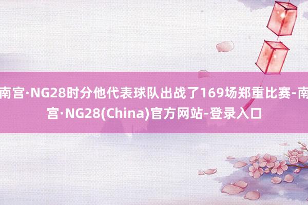 南宫·NG28时分他代表球队出战了169场郑重比赛-南宫·NG28(China)官方网站-登录入口