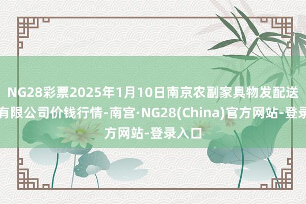 NG28彩票2025年1月10日南京农副家具物发配送中心有限公司价钱行情-南宫·NG28(China)官方网站-登录入口