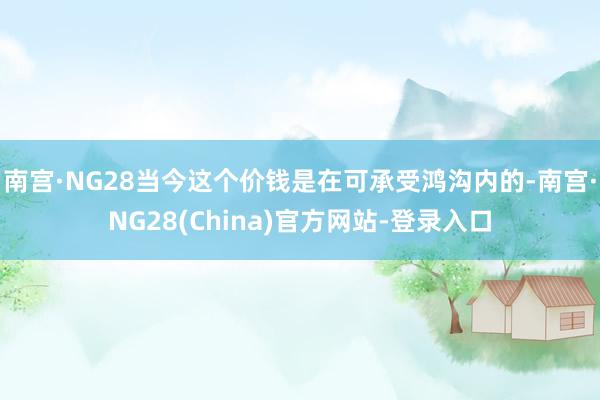 南宫·NG28当今这个价钱是在可承受鸿沟内的-南宫·NG28(China)官方网站-登录入口