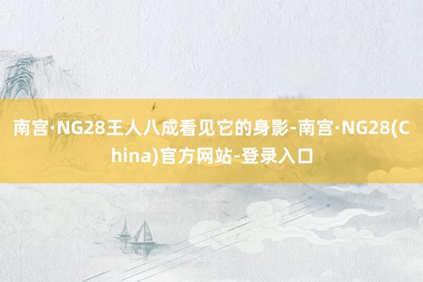 南宫·NG28王人八成看见它的身影-南宫·NG28(China)官方网站-登录入口