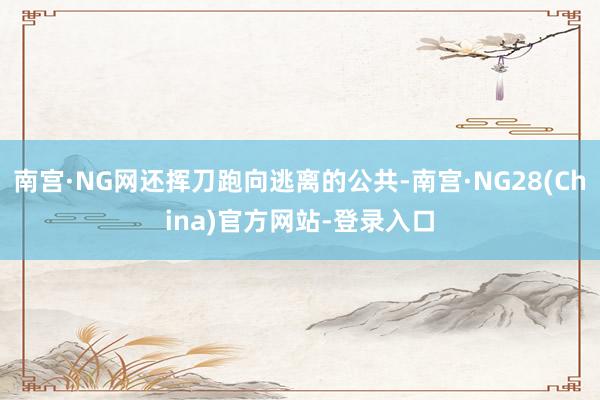 南宫·NG网还挥刀跑向逃离的公共-南宫·NG28(China)官方网站-登录入口