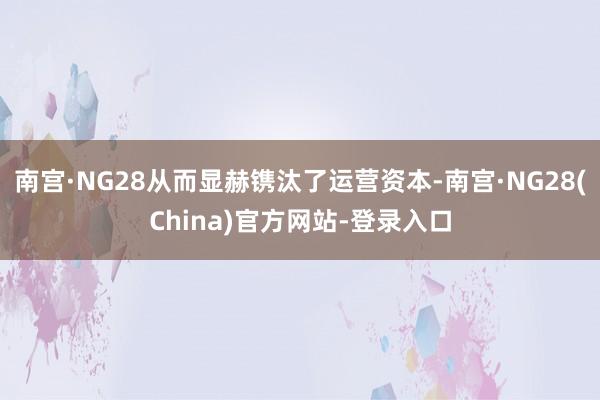 南宫·NG28从而显赫镌汰了运营资本-南宫·NG28(China)官方网站-登录入口
