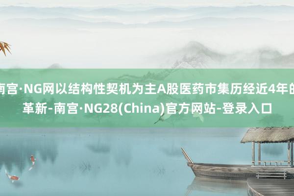 南宫·NG网以结构性契机为主A股医药市集历经近4年的革新-南宫·NG28(China)官方网站-登录入口