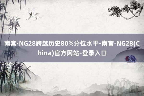 南宫·NG28跨越历史80%分位水平-南宫·NG28(China)官方网站-登录入口