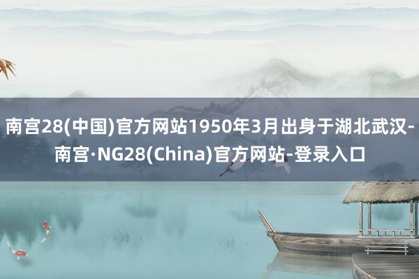南宫28(中国)官方网站1950年3月出身于湖北武汉-南宫·NG28(China)官方网站-登录入口