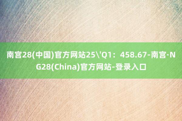 南宫28(中国)官方网站25'Q1：458.67-南宫·NG28(China)官方网站-登录入口