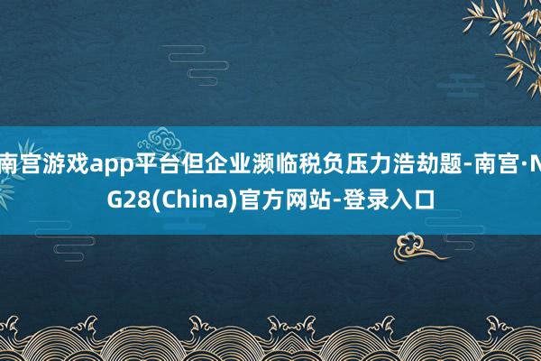 南宫游戏app平台但企业濒临税负压力浩劫题-南宫·NG28(China)官方网站-登录入口