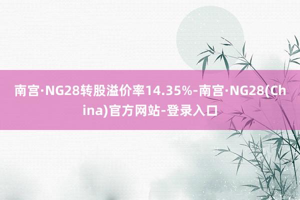 南宫·NG28转股溢价率14.35%-南宫·NG28(China)官方网站-登录入口