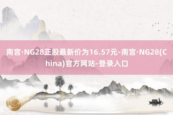 南宫·NG28正股最新价为16.57元-南宫·NG28(China)官方网站-登录入口