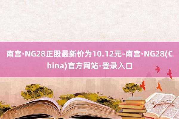 南宫·NG28正股最新价为10.12元-南宫·NG28(China)官方网站-登录入口