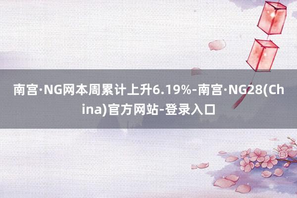 南宫·NG网本周累计上升6.19%-南宫·NG28(China)官方网站-登录入口