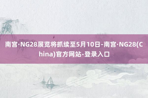 南宫·NG28展览将抓续至5月10日-南宫·NG28(China)官方网站-登录入口
