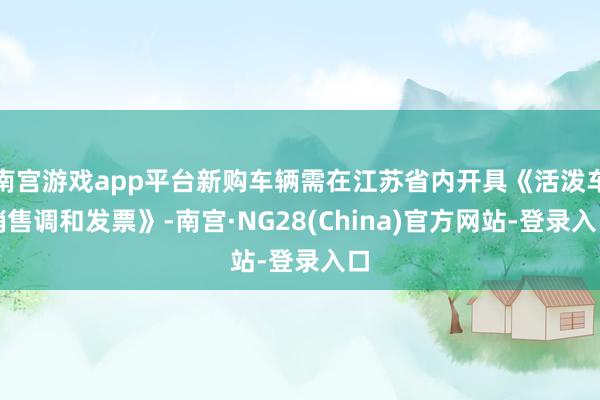 南宫游戏app平台新购车辆需在江苏省内开具《活泼车销售调和发票》-南宫·NG28(China)官方网站-登录入口