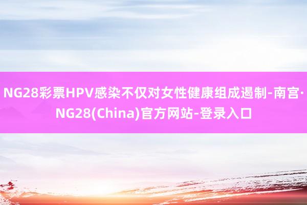 NG28彩票HPV感染不仅对女性健康组成遏制-南宫·NG28(China)官方网站-登录入口