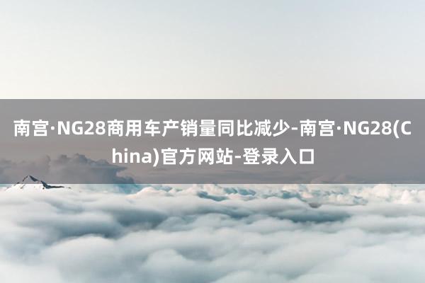 南宫·NG28商用车产销量同比减少-南宫·NG28(China)官方网站-登录入口
