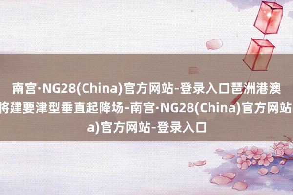 南宫·NG28(China)官方网站-登录入口琶洲港澳客运船埠将建要津型垂直起降场-南宫·NG28(China)官方网站-登录入口
