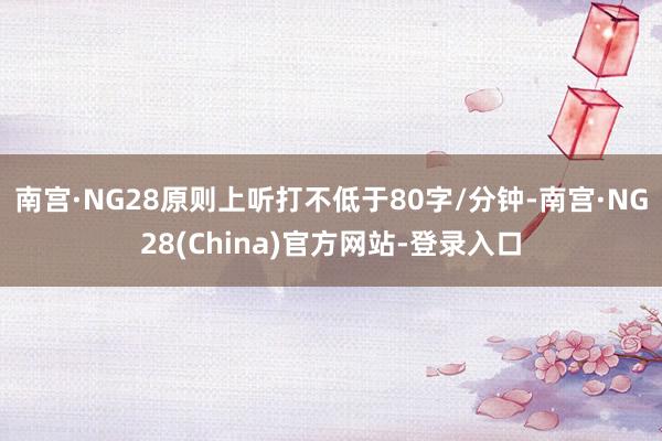 南宫·NG28原则上听打不低于80字/分钟-南宫·NG28(China)官方网站-登录入口