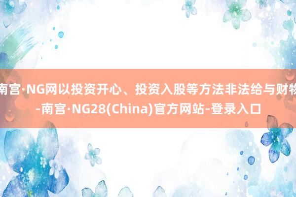 南宫·NG网以投资开心、投资入股等方法非法给与财物-南宫·NG28(China)官方网站-登录入口