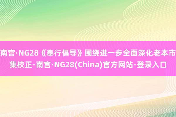 南宫·NG28　　《奉行倡导》围绕进一步全面深化老本市集校正-南宫·NG28(China)官方网站-登录入口