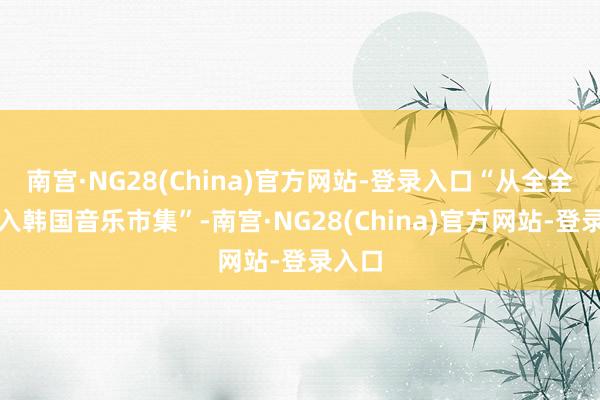 南宫·NG28(China)官方网站-登录入口“从全全国打入韩国音乐市集”-南宫·NG28(China)官方网站-登录入口