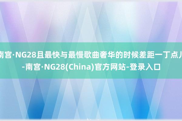 南宫·NG28且最快与最慢歌曲奢华的时候差距一丁点儿-南宫·NG28(China)官方网站-登录入口